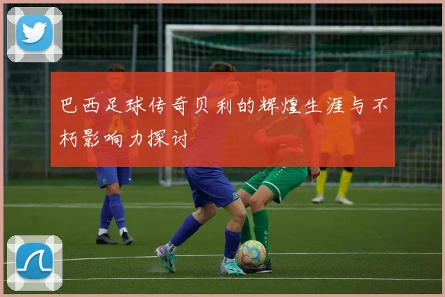 巴西足球传奇贝利的辉煌生涯与不朽影响力探讨