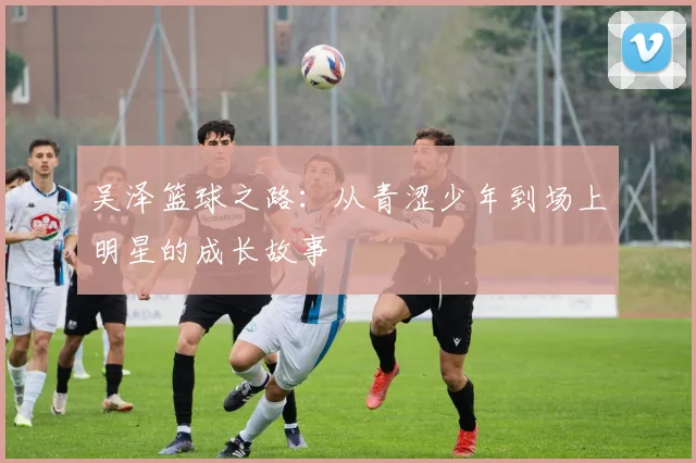 吴泽篮球之路：从青涩少年到场上明星的成长故事