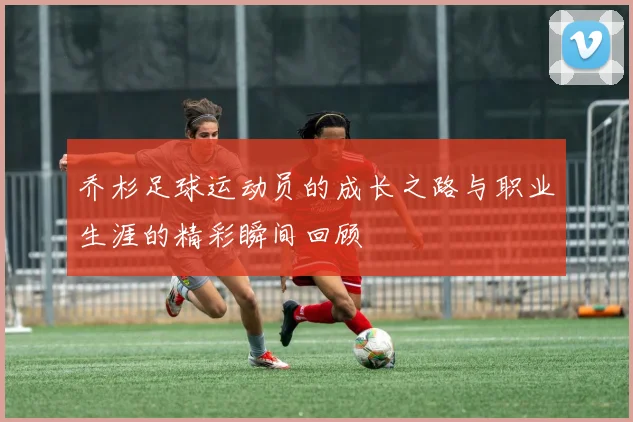 乔杉足球运动员的成长之路与职业生涯的精彩瞬间回顾