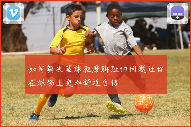 如何解决篮球鞋磨脚趾的问题让你在球场上更加舒适自信