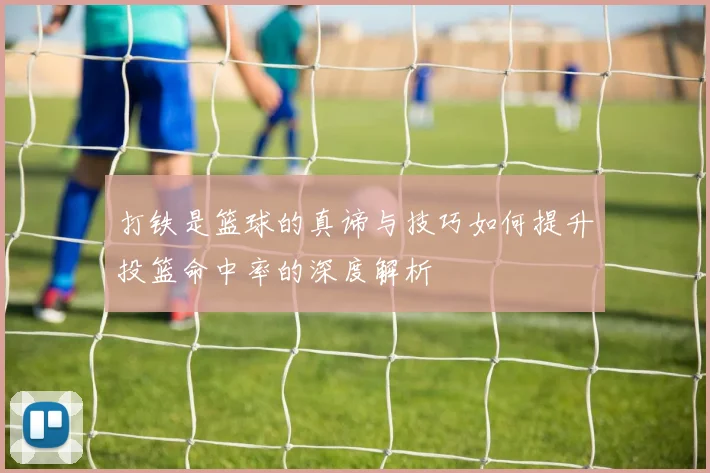 打铁是篮球的真谛与技巧如何提升投篮命中率的深度解析