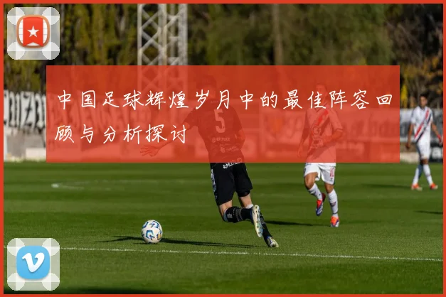 中国足球辉煌岁月中的最佳阵容回顾与分析探讨